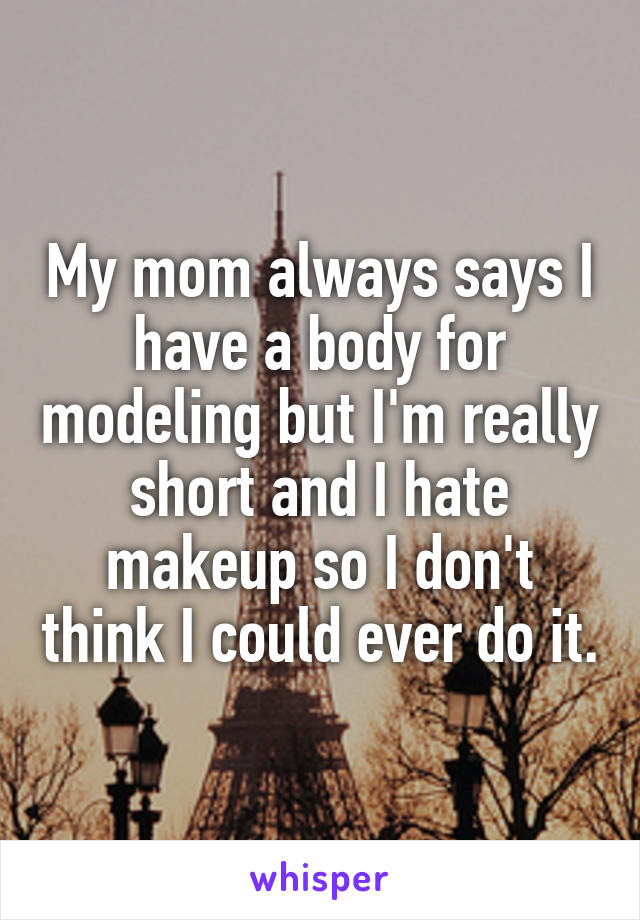 My mom always says I have a body for modeling but I'm really short and I hate makeup so I don't think I could ever do it.