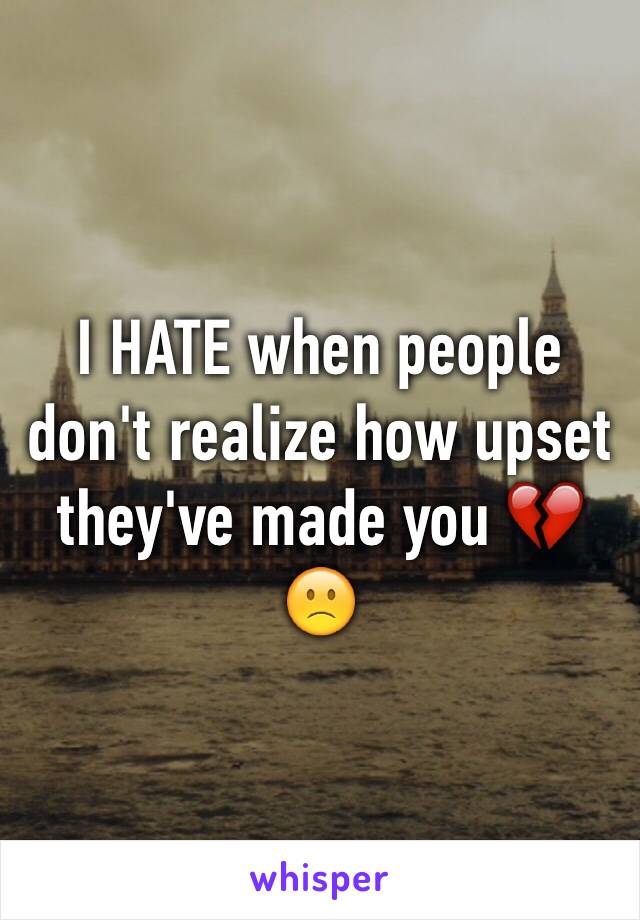 I HATE when people don't realize how upset they've made you 💔🙁