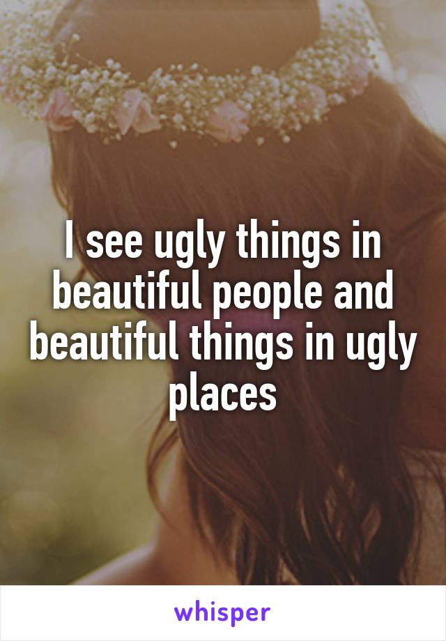 I see ugly things in beautiful people and beautiful things in ugly places