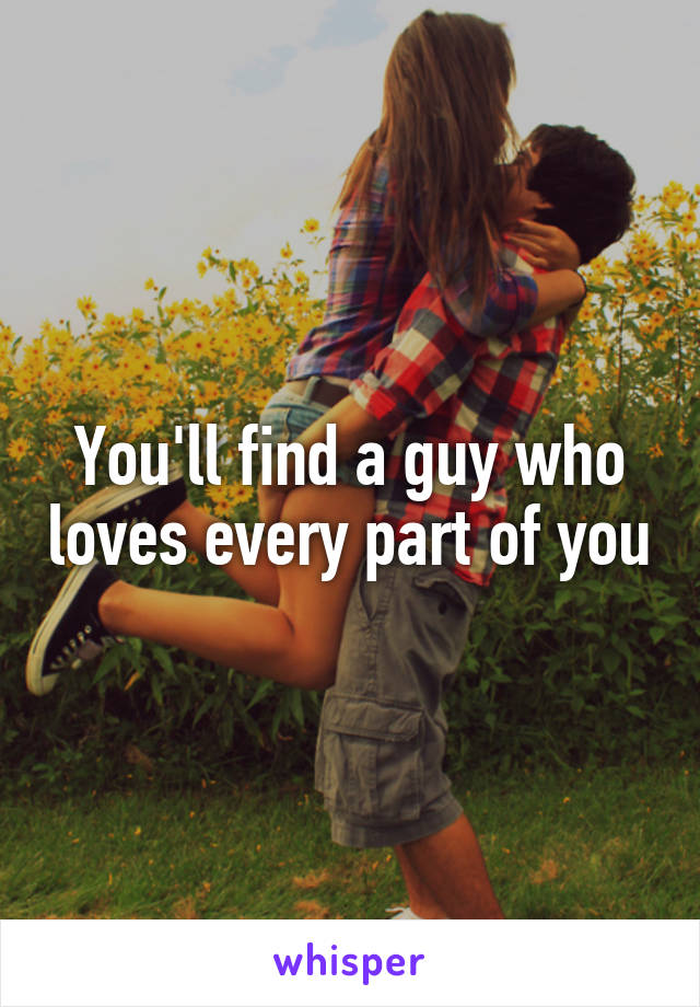 You'll find a guy who loves every part of you