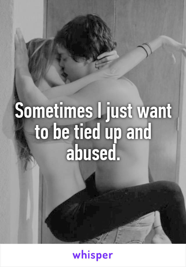Sometimes I just want to be tied up and abused.
