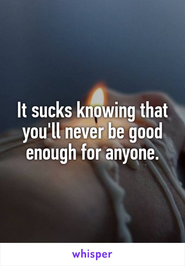 It sucks knowing that you'll never be good enough for anyone.