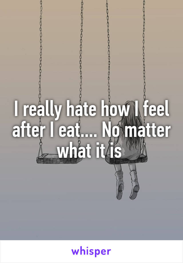 I really hate how I feel after I eat.... No matter what it is 