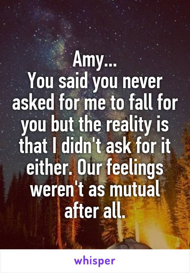 Amy...
You said you never asked for me to fall for you but the reality is that I didn't ask for it either. Our feelings weren't as mutual after all.