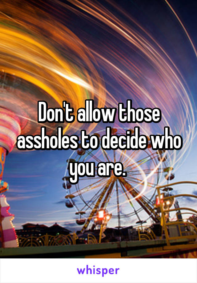 Don't allow those assholes to decide who you are. 