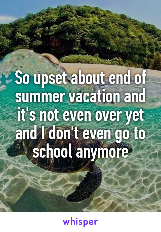 So upset about end of summer vacation and it's not even over yet and I don't even go to school anymore
