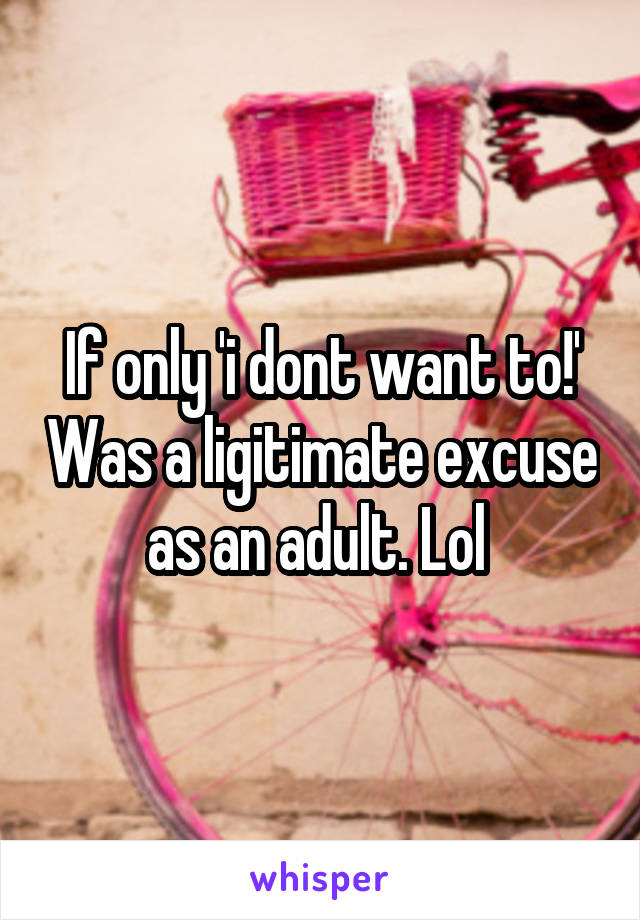 If only 'i dont want to!' Was a ligitimate excuse as an adult. Lol 