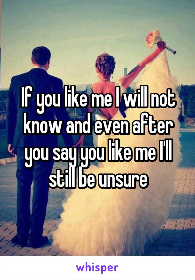 If you like me I will not know and even after you say you like me I'll still be unsure