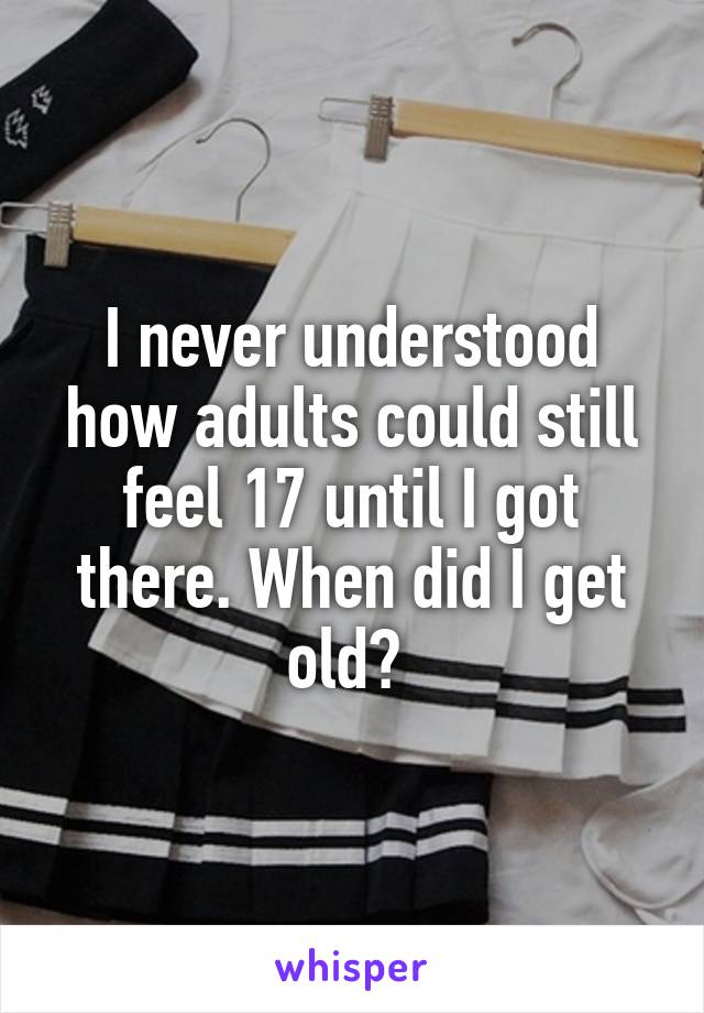 I never understood how adults could still feel 17 until I got there. When did I get old? 