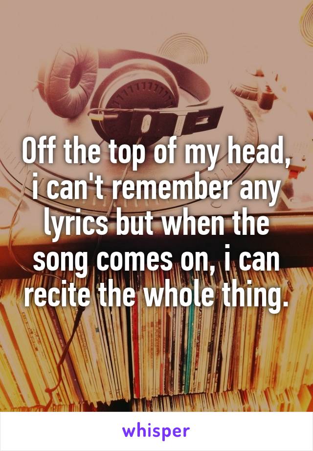 Off the top of my head, i can't remember any lyrics but when the song comes on, i can recite the whole thing.