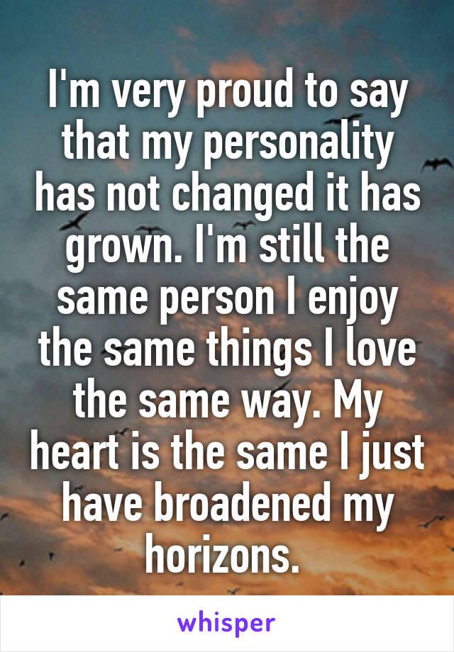 I'm very proud to say that my personality has not changed it has grown. I'm still the same person I enjoy the same things I love the same way. My heart is the same I just have broadened my horizons. 