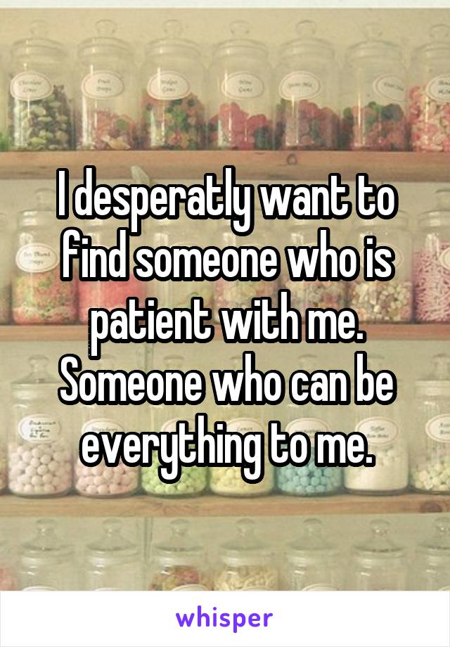 I desperatly want to find someone who is patient with me. Someone who can be everything to me.