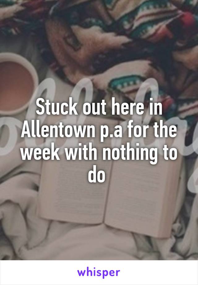 Stuck out here in Allentown p.a for the week with nothing to do 