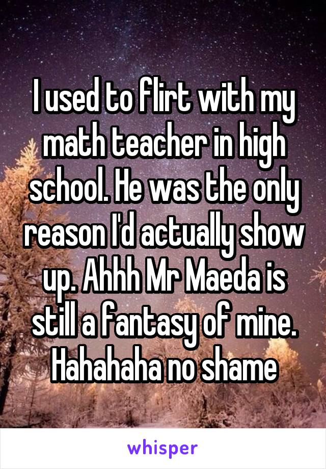 I used to flirt with my math teacher in high school. He was the only reason I'd actually show up. Ahhh Mr Maeda is still a fantasy of mine. Hahahaha no shame