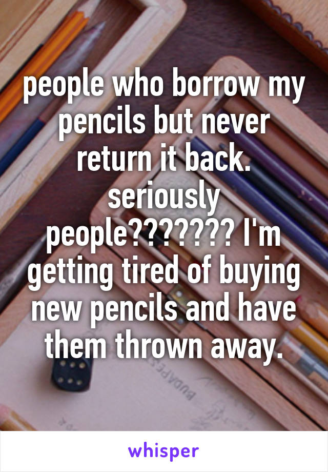people who borrow my pencils but never return it back. seriously people??????? I'm getting tired of buying new pencils and have them thrown away.
