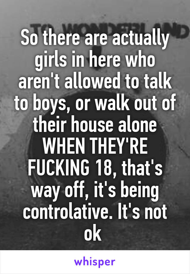 So there are actually girls in here who aren't allowed to talk to boys, or walk out of their house alone WHEN THEY'RE FUCKING 18, that's way off, it's being controlative. It's not ok 