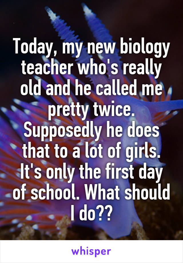 Today, my new biology teacher who's really old and he called me pretty twice. Supposedly he does that to a lot of girls. It's only the first day of school. What should I do??