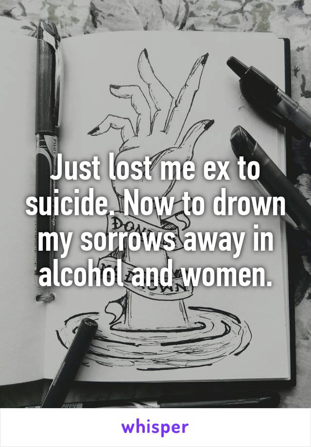 Just lost me ex to suicide. Now to drown my sorrows away in alcohol and women.