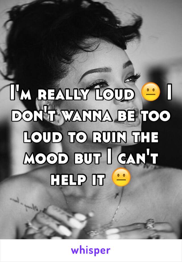 I'm really loud 😐 I don't wanna be too loud to ruin the mood but I can't help it 😐