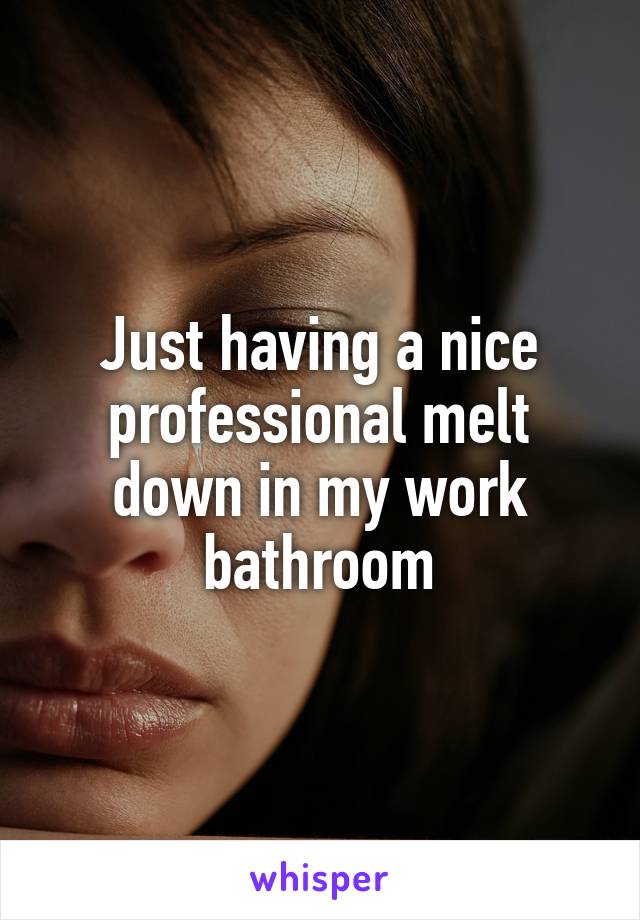 Just having a nice professional melt down in my work bathroom