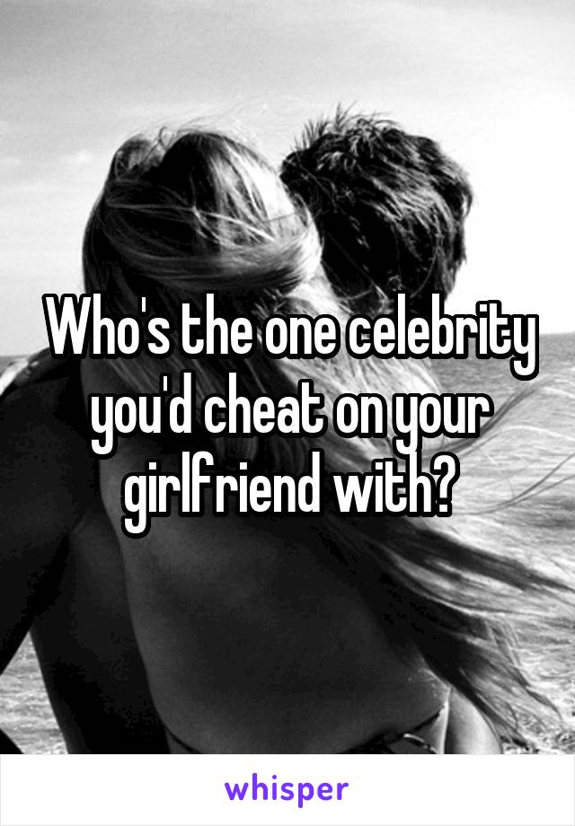 Who's the one celebrity you'd cheat on your girlfriend with?