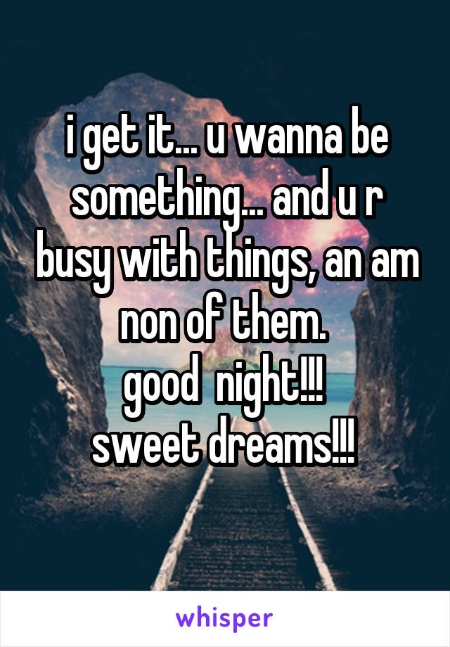 i get it... u wanna be something... and u r busy with things, an am non of them. 
good  night!!! 
sweet dreams!!! 
