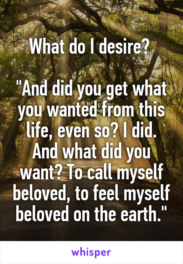 What do I desire? 

"And did you get what you wanted from this life, even so? I did. And what did you want? To call myself beloved, to feel myself beloved on the earth."