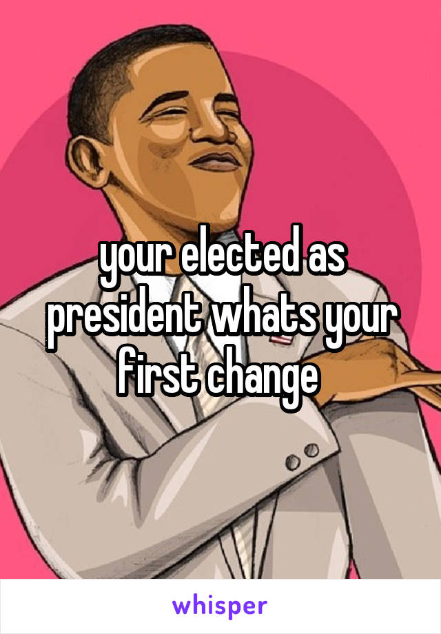 your elected as president whats your first change 