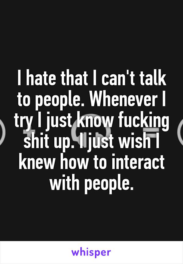 I hate that I can't talk to people. Whenever I try I just know fucking shit up. I just wish I knew how to interact with people.