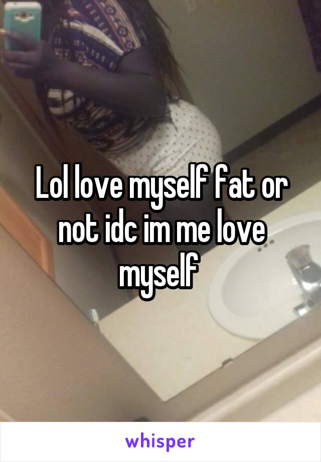 Lol love myself fat or not idc im me love myself 