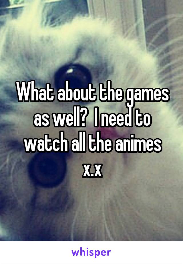 What about the games as well?  I need to watch all the animes x.x
