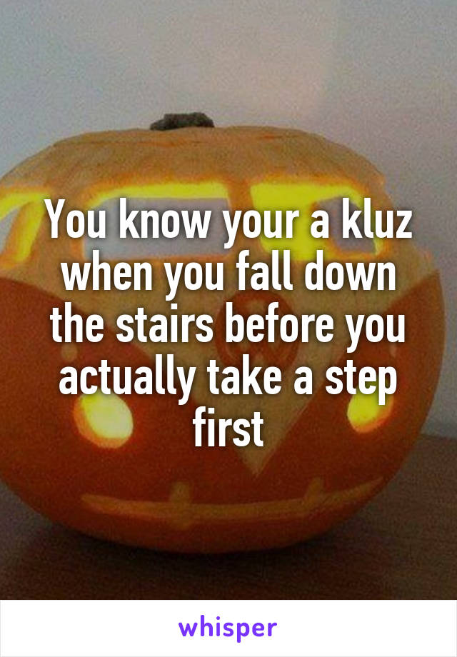 You know your a kluz when you fall down the stairs before you actually take a step first