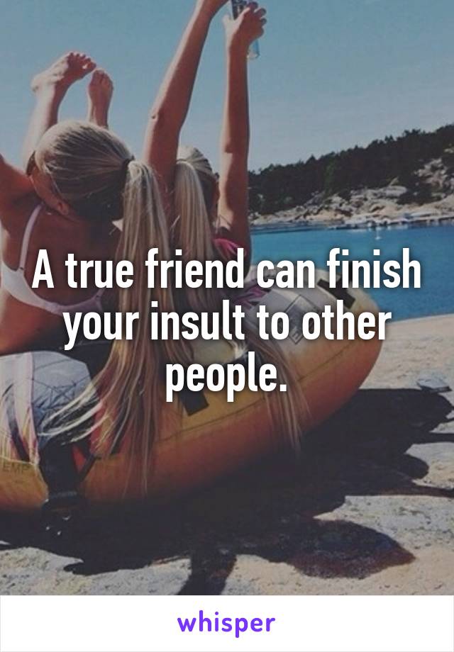 A true friend can finish your insult to other people.