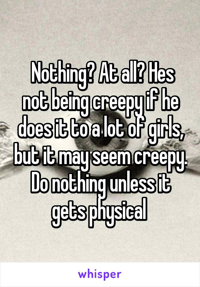  Nothing? At all? Hes not being creepy if he does it to a lot of girls, but it may seem creepy. Do nothing unless it gets physical 