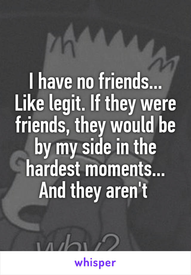 I have no friends... Like legit. If they were friends, they would be by my side in the hardest moments... And they aren't 