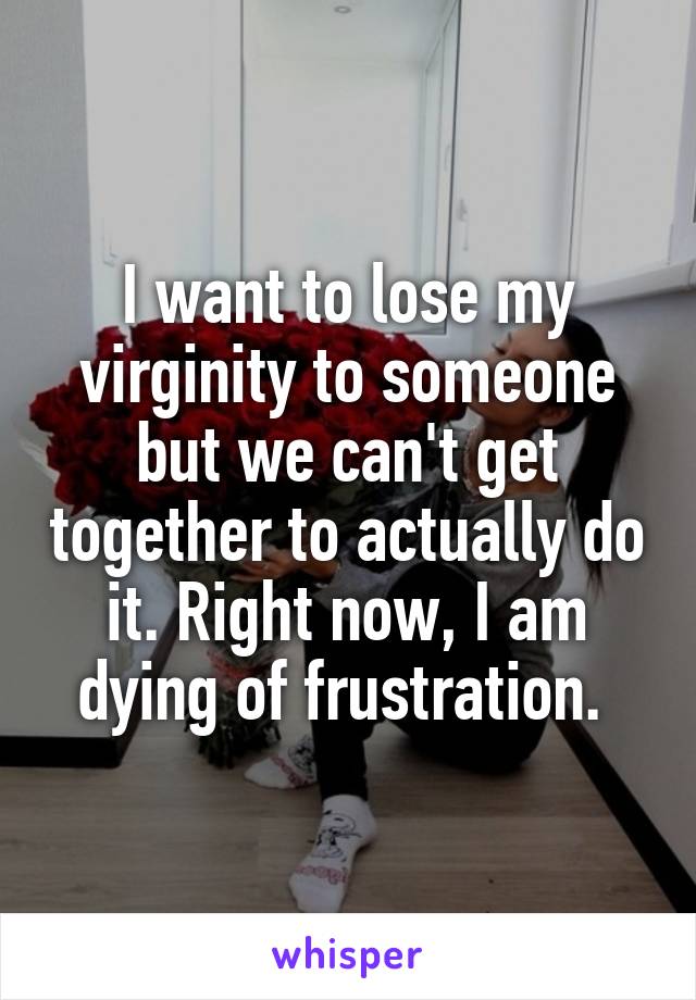 I want to lose my virginity to someone but we can't get together to actually do it. Right now, I am dying of frustration. 