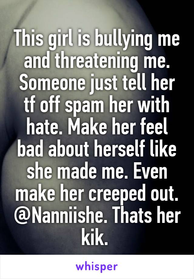 This girl is bullying me and threatening me. Someone just tell her tf off spam her with hate. Make her feel bad about herself like she made me. Even make her creeped out. @Nanniishe. Thats her kik. 