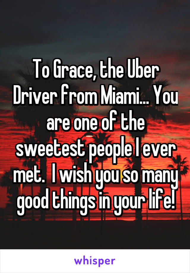 To Grace, the Uber Driver from Miami... You are one of the sweetest people I ever met.  I wish you so many good things in your life!