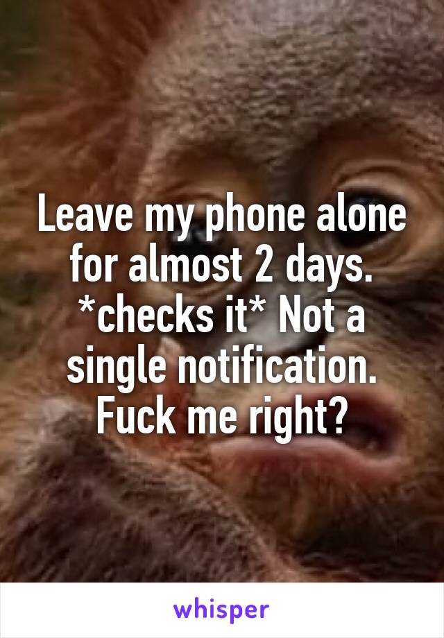 Leave my phone alone for almost 2 days. *checks it* Not a single notification. Fuck me right?