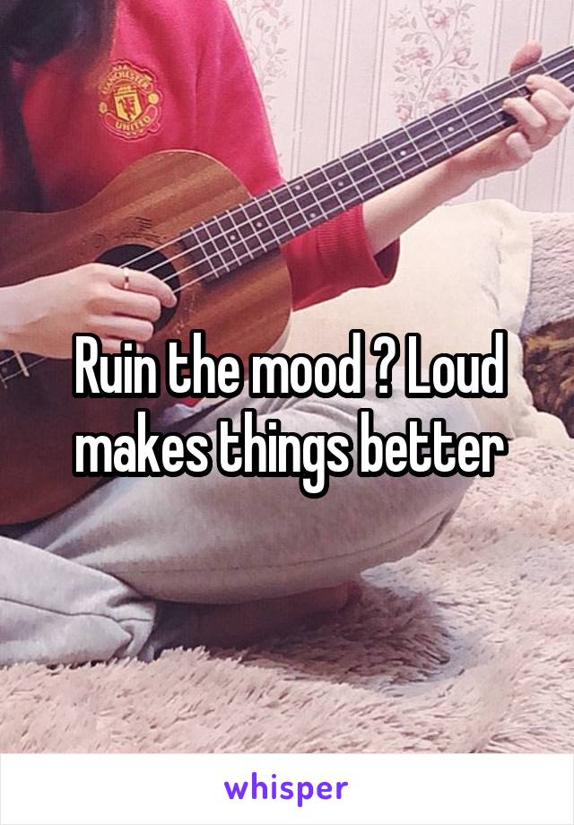 Ruin the mood ? Loud makes things better