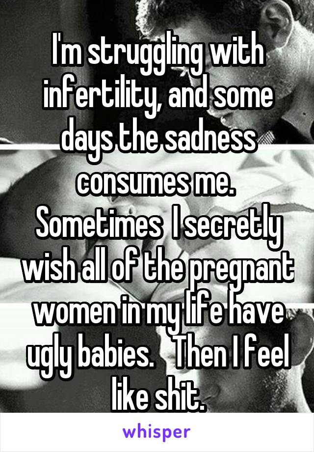 I'm struggling with infertility, and some days the sadness consumes me.  Sometimes  I secretly wish all of the pregnant women in my life have ugly babies.   Then I feel like shit.