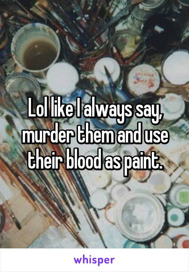 Lol like I always say, murder them and use their blood as paint.