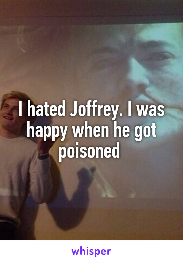 I hated Joffrey. I was happy when he got poisoned 
