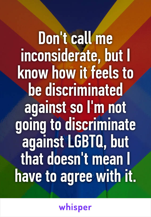 Don't call me inconsiderate, but I know how it feels to be discriminated against so I'm not going to discriminate against LGBTQ, but that doesn't mean I have to agree with it.