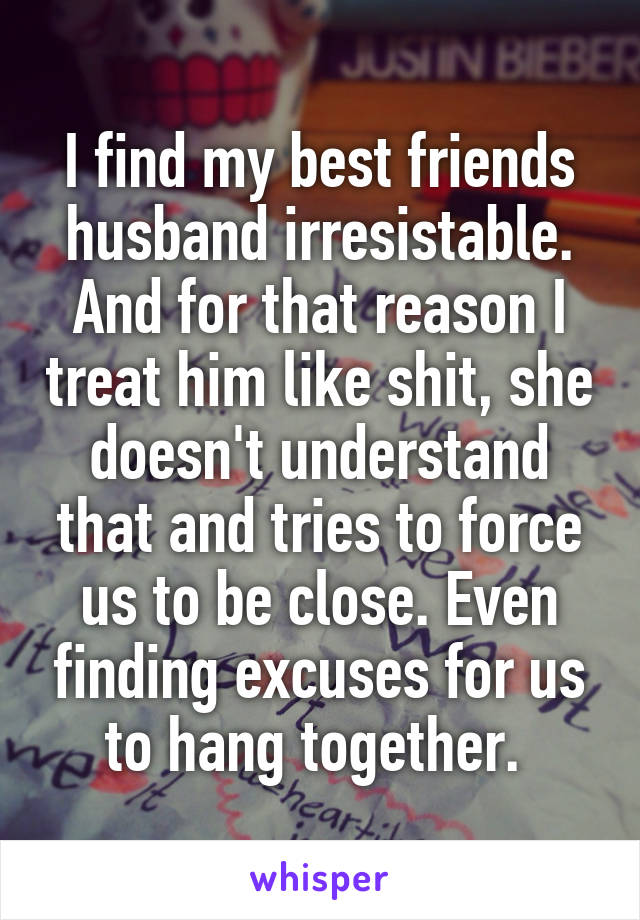 I find my best friends husband irresistable. And for that reason I treat him like shit, she doesn't understand that and tries to force us to be close. Even finding excuses for us to hang together. 