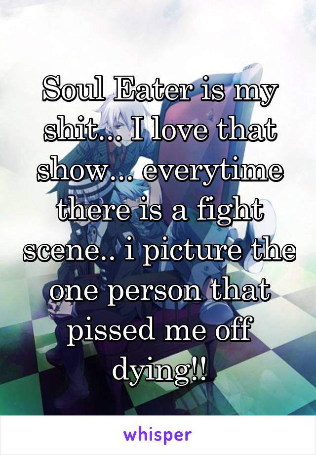 Soul Eater is my shit... I love that show... everytime there is a fight scene.. i picture the one person that pissed me off dying!!