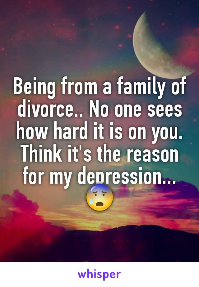 Being from a family of divorce.. No one sees how hard it is on you. Think it's the reason for my depression...😰