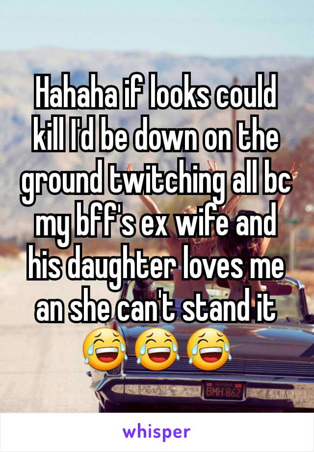 Hahaha if looks could kill I'd be down on the ground twitching all bc my bff's ex wife and his daughter loves me an she can't stand it 😂😂😂
