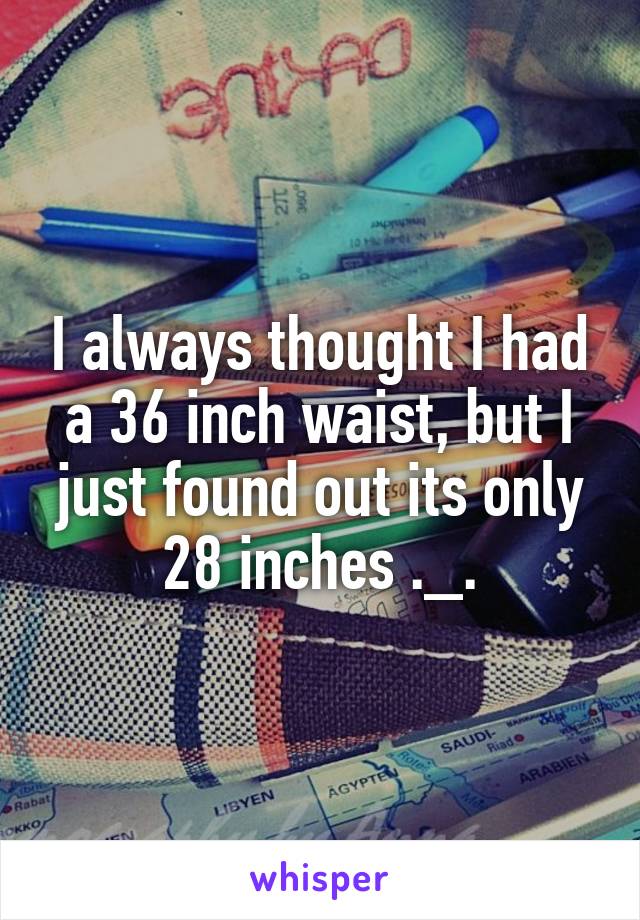 I always thought I had a 36 inch waist, but I just found out its only 28 inches ._.