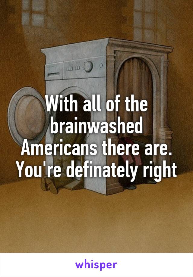 With all of the brainwashed Americans there are. You're definately right